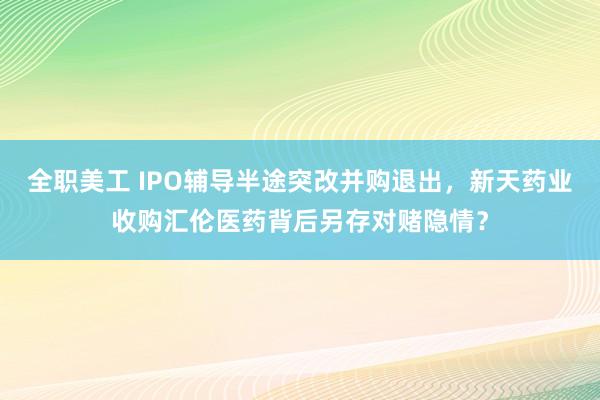 全职美工 IPO辅导半途突改并购退出，新天药业收购汇伦医药背后另存对赌隐情？