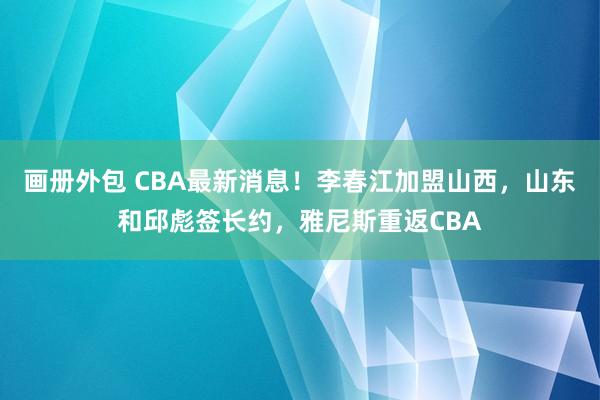 画册外包 CBA最新消息！李春江加盟山西，山东和邱彪签长约，雅尼斯重返CBA