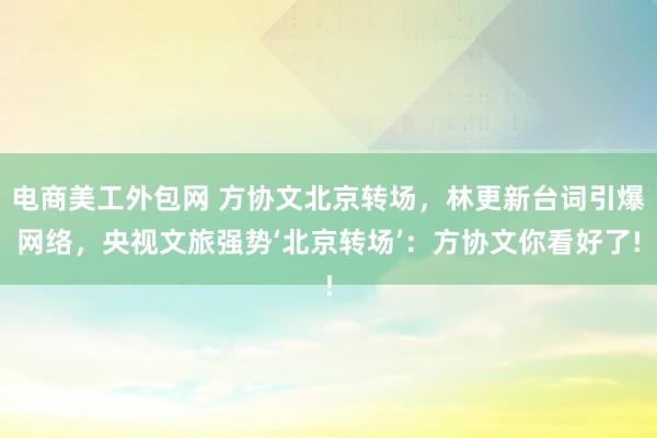 电商美工外包网 方协文北京转场，林更新台词引爆网络，央视文旅强势‘北京转场’：方协文你看好了!