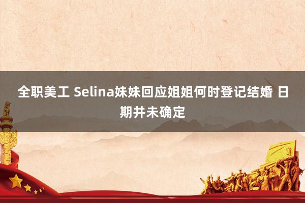 全职美工 Selina妹妹回应姐姐何时登记结婚 日期并未确定