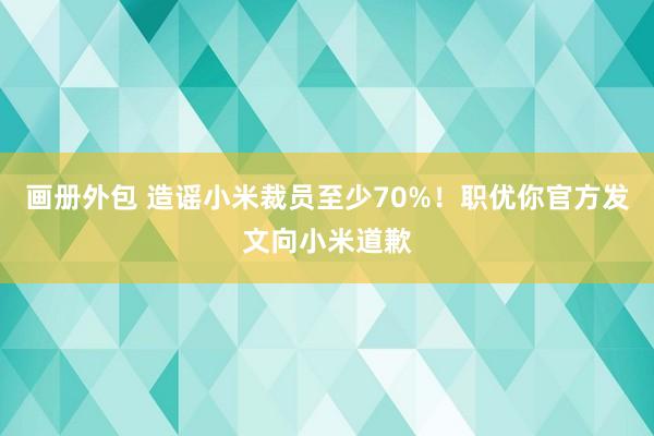 画册外包 造谣小米裁员至少70%！职优你官方发文向小米道歉