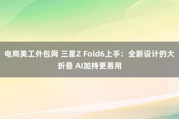 电商美工外包网 三星Z Fold6上手：全新设计的大折叠 AI加持更易用