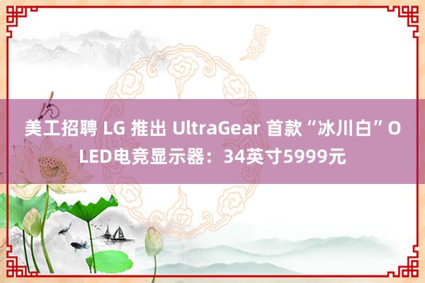 美工招聘 LG 推出 UltraGear 首款“冰川白”OLED电竞显示器：34英寸5999元