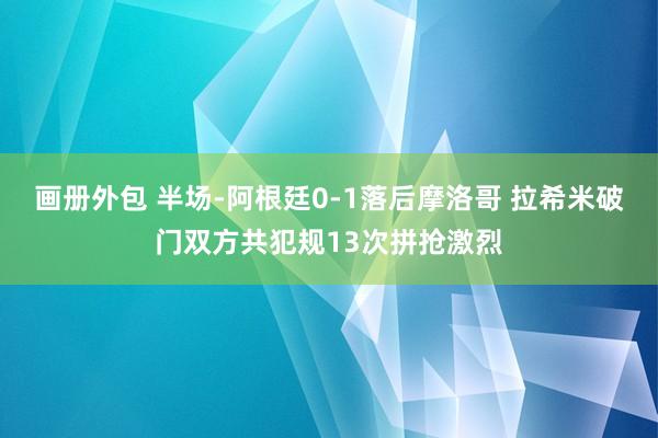 画册外包 半场-阿根廷0-1落后摩洛哥 拉希米破门双方共犯规13次拼抢激烈