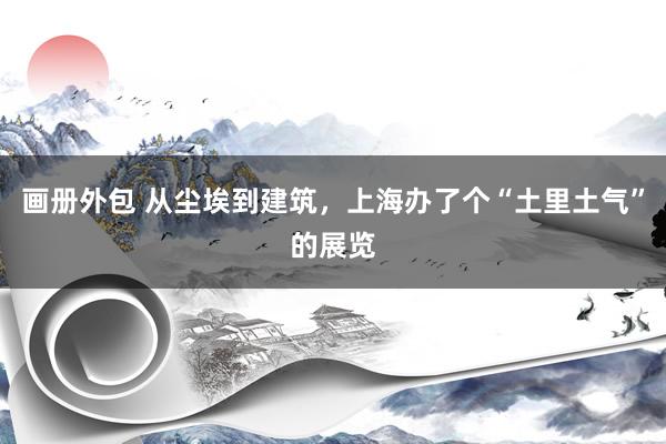 画册外包 从尘埃到建筑，上海办了个“土里土气”的展览