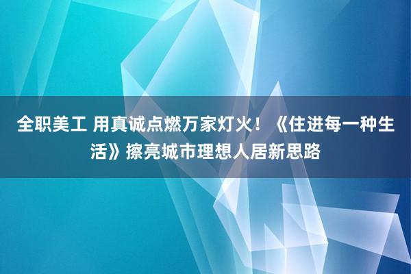 全职美工 用真诚点燃万家灯火！《住进每一种生活》擦亮城市理想人居新思路