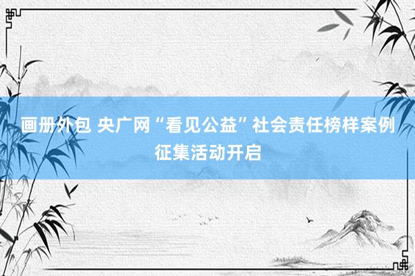 画册外包 央广网“看见公益”社会责任榜样案例征集活动开启