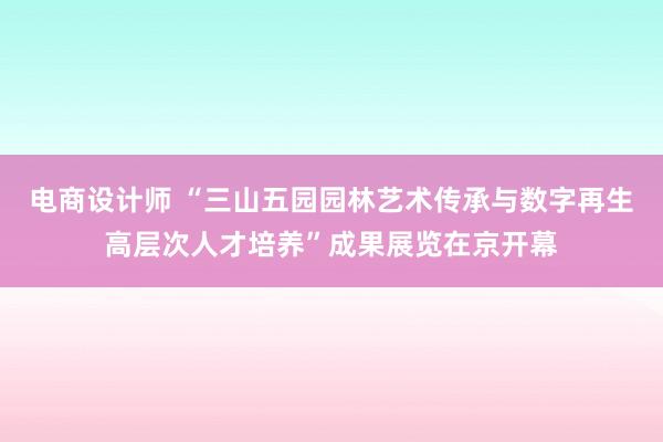 电商设计师 “三山五园园林艺术传承与数字再生高层次人才培养”成果展览在京开幕