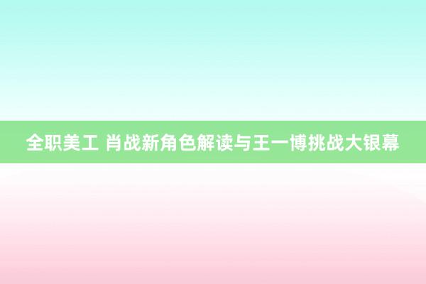 全职美工 肖战新角色解读与王一博挑战大银幕