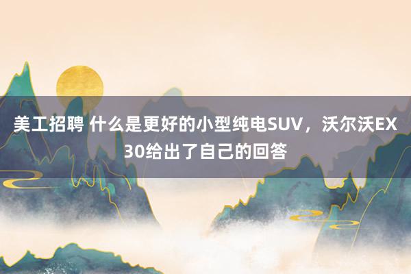 美工招聘 什么是更好的小型纯电SUV，沃尔沃EX30给出了自己的回答