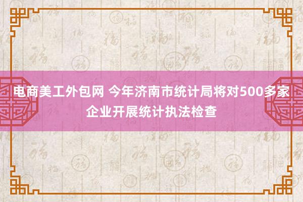 电商美工外包网 今年济南市统计局将对500多家企业开展统计执法检查