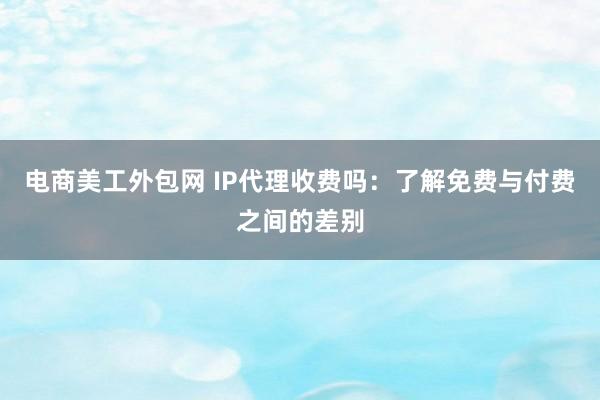 电商美工外包网 IP代理收费吗：了解免费与付费之间的差别