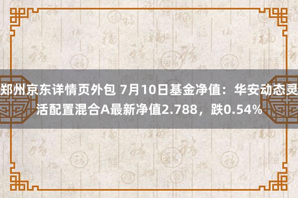 郑州京东详情页外包 7月10日基金净值：华安动态灵活配置混合A最新净值2.788，跌0.54%