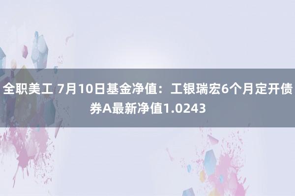 全职美工 7月10日基金净值：工银瑞宏6个月定开债券A最新净值1.0243