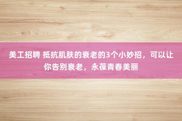 美工招聘 抵抗肌肤的衰老的3个小妙招，可以让你告别衰老，永葆青春美丽