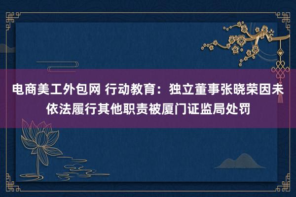 电商美工外包网 行动教育：独立董事张晓荣因未依法履行其他职责被厦门证监局处罚