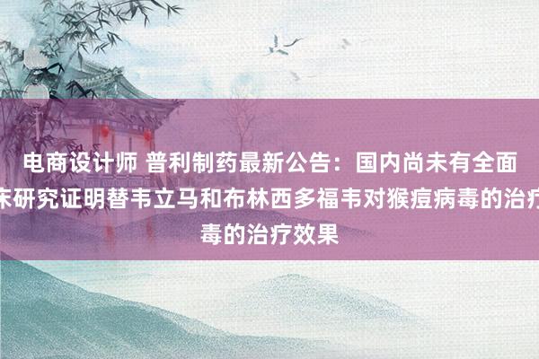 电商设计师 普利制药最新公告：国内尚未有全面的临床研究证明替韦立马和布林西多福韦对猴痘病毒的治疗效果