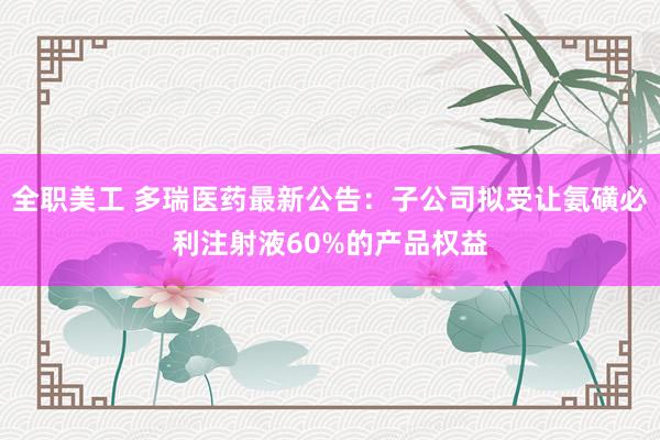 全职美工 多瑞医药最新公告：子公司拟受让氨磺必利注射液60%的产品权益