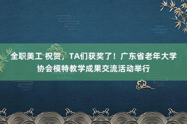 全职美工 祝贺，TA们获奖了！广东省老年大学协会模特教学成果交流活动举行