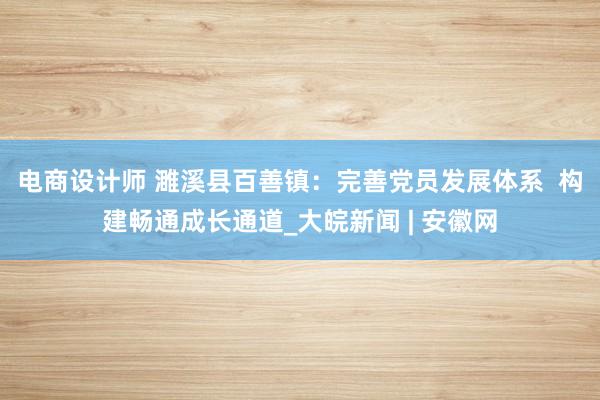 电商设计师 濉溪县百善镇：完善党员发展体系  构建畅通成长通道_大皖新闻 | 安徽网