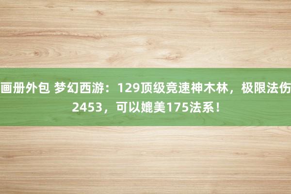 画册外包 梦幻西游：129顶级竞速神木林，极限法伤2453，可以媲美175法系！