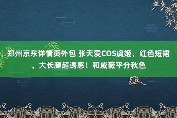 郑州京东详情页外包 张天爱COS虞姬，红色短裙、大长腿超诱惑！和戚薇平分秋色